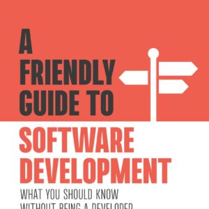 A Friendly Guide to Software Development: What You Should Know Without Being a Developer (Friendly Guides to Technology)