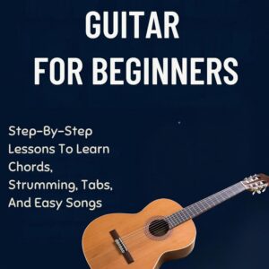 HOW TO PLAY THE GUITAR FOR BEGINNERS: Step-By-Step Lessons To Learn Chords, Strumming, Tabs, And Easy Songs
